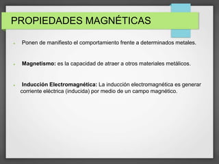 PROPIEDADES MAGNÉTICAS
 Ponen de manifiesto el comportamiento frente a determinados metales.
 Magnetismo: es la capacidad de atraer a otros materiales metálicos.
 Inducción Electromagnética: La inducción electromagnética es generar
corriente eléctrica (inducida) por medio de un campo magnético.
 