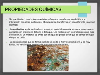 PROPIEDADES QUÍMICAS
 Se manifiestan cuando los materiales sufren una transformación debida a su
interacción con otras sustancias. El material se transforma en otro diferente (reacción
química)
 La oxidación: es la facilidad con la que un material se oxida, es decir, reacciona en
contacto con el oxigeno del aire o del agua. Los metales son los materiales que más
se oxidan. Si un material se oxida con el agua se puede decir que se corroe en lugar
de que se oxida.
 La sustancia roja que se forma cuando se oxida el hierro se llama orín y es muy
tóxica. No llevarse las manos a la boca después de tocarla.
 