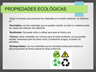 PROPIEDADES ECOLÓGICAS
 Según el impacto que producen los materiales en el medio ambiente, se clasifican
en:
 Reciclables: son los materiales que se pueden reciclar, es decir su material puede
ser usado para fabricar otro diferente.
 Reutilizable: Se puede volver a utilizar pero para el mismo uso.
 Tóxicos: estos materiales son nocivos para el medio ambiente, ya que pueden
resultar venenosos para los seres vivos y contaminar el agua, el suelo o la
atmósfera.
 Biodegradables: son los materiales que la naturaleza tarda poco tiempo en
descomponerlos de forma natural en otras sustancias
 