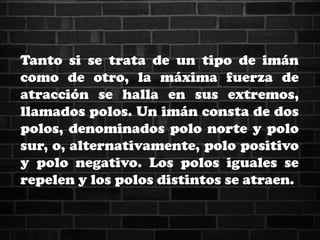Tanto si se trata de un tipo de imán
como de otro, la máxima fuerza de
atracción se halla en sus extremos,
llamados polos. Un imán consta de dos
polos, denominados polo norte y polo
sur, o, alternativamente, polo positivo
y polo negativo. Los polos iguales se
repelen y los polos distintos se atraen.
 