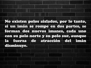 No existen polos aislados, por lo tanto,
si un imán se rompe en dos partes, se
forman dos nuevos imanes, cada uno
con su polo norte y su polo sur, aunque
la fuerza de atracción del imán
disminuye.
 