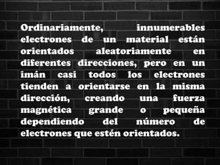 Ordinariamente, innumerables
electrones de un material están
orientados aleatoriamente en
diferentes direcciones, pero en un
imán casi todos los electrones
tienden a orientarse en la misma
dirección, creando una fuerza
magnética grande o pequeña
dependiendo del número de
electrones que estén orientados.
 