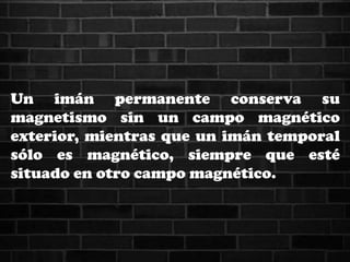 Un imán permanente conserva su
magnetismo sin un campo magnético
exterior, mientras que un imán temporal
sólo es magnético, siempre que esté
situado en otro campo magnético.
 