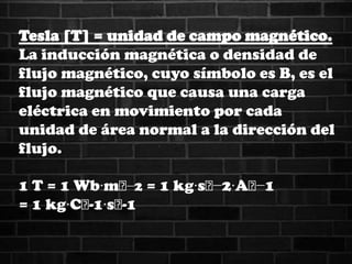 Tesla [T] = unidad de campo magnético.
La inducción magnética o densidad de
flujo magnético, cuyo símbolo es B, es el
flujo magnético que causa una carga
eléctrica en movimiento por cada
unidad de área normal a la dirección del
flujo.
1 T = 1 Wb·m˄−2 = 1 kg·s˄−2·A˄−1
= 1 kg·C˄-1·s˄-1
 