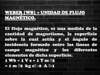 WEBER [WB] = UNIDAD DE FLUJO
MAGNÉTICO.
El flujo magnético, es una medida de la
cantidad de magnetismo, la superficie
sobre la cual actúa y el ángulo de
incidencia formado entre las líneas de
campo magnético y los diferentes
elementos de dicha superficie.
1 Wb = 1 V·s = 1 T·m ˄2
= 1 m ˄2 ·kg·s˄-2 ·A ˄-1
 