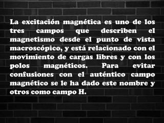 La excitación magnética es uno de los
tres campos que describen el
magnetismo desde el punto de vista
macroscópico, y está relacionado con el
movimiento de cargas libres y con los
polos magnéticos. Para evitar
confusiones con el auténtico campo
magnético se le ha dado este nombre y
otros como campo H.
 