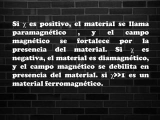 Si χ es positivo, el material se llama
paramagnético , y el campo
magnético se fortalece por la
presencia del material. Si χ es
negativa, el material es diamagnético,
y el campo magnético se debilita en
presencia del material. si χ>>1 es un
material ferromagnético.
 