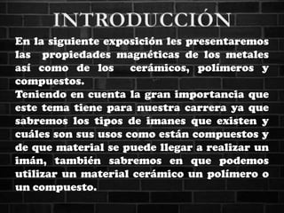 En la siguiente exposición les presentaremos
las propiedades magnéticas de los metales
así como de los cerámicos, polímeros y
compuestos.
Teniendo en cuenta la gran importancia que
este tema tiene para nuestra carrera ya que
sabremos los tipos de imanes que existen y
cuáles son sus usos como están compuestos y
de que material se puede llegar a realizar un
imán, también sabremos en que podemos
utilizar un material cerámico un polímero o
un compuesto.
 