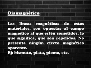 Diamagnético
Las líneas magnéticas de estos
materiales, son opuestas al campo
magnético al que estén sometidos, lo
que significa, que son repelidos. No
presenta ningún efecto magnético
aparente.
Ej: bismuto, plata, plomo, etc.
 