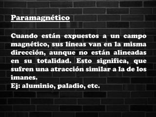 Paramagnético
Cuando están expuestos a un campo
magnético, sus líneas van en la misma
dirección, aunque no están alineadas
en su totalidad. Esto significa, que
sufren una atracción similar a la de los
imanes.
Ej: aluminio, paladio, etc.
 