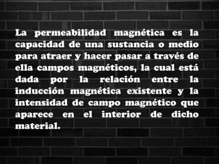 La permeabilidad magnética es la
capacidad de una sustancia o medio
para atraer y hacer pasar a través de
ella campos magnéticos, la cual está
dada por la relación entre la
inducción magnética existente y la
intensidad de campo magnético que
aparece en el interior de dicho
material.
 