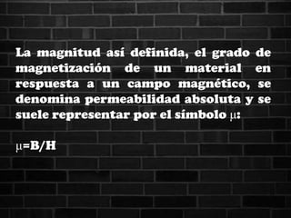 La magnitud así definida, el grado de
magnetización de un material en
respuesta a un campo magnético, se
denomina permeabilidad absoluta y se
suele representar por el símbolo μ:
μ=B/H
 