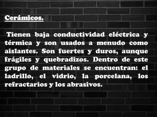 Cerámicos.
Tienen baja conductividad eléctrica y
térmica y son usados a menudo como
aislantes. Son fuertes y duros, aunque
frágiles y quebradizos. Dentro de este
grupo de materiales se encuentran: el
ladrillo, el vidrio, la porcelana, los
refractarios y los abrasivos.
 