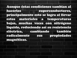 Aunque éstas condiciones cambian al
hacerlos superconductores,
principalmente esto se logra al llevar
estos materiales a temperaturas
bajas, muchas veces con nitrógeno
líquido, reduciendo así su resistencia
eléctrica, cambiando también
radicalmente sus propiedades
magnéticas.
 