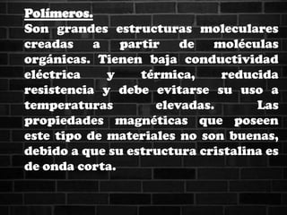 Polímeros.
Son grandes estructuras moleculares
creadas a partir de moléculas
orgánicas. Tienen baja conductividad
eléctrica y térmica, reducida
resistencia y debe evitarse su uso a
temperaturas elevadas. Las
propiedades magnéticas que poseen
este tipo de materiales no son buenas,
debido a que su estructura cristalina es
de onda corta.
 