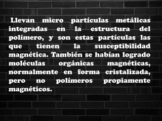 Llevan micro partículas metálicas
integradas en la estructura del
polímero, y son estas partículas las
que tienen la susceptibilidad
magnética. También se habían logrado
moléculas orgánicas magnéticas,
normalmente en forma cristalizada,
pero no polímeros propiamente
magnéticos.
 