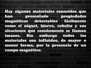 Hay algunos materiales conocidos que
han presentado propiedades
magnéticas detectables fácilmente
como el níquel, hierro, cobalto y sus
aleaciones que comúnmente se llaman
imanes. Sin embargo todos los
materiales son influidos, de mayor o
menor forma, por la presencia de un
campo magnético.
 