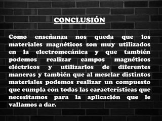 CONCLUSIÓN
Como enseñanza nos queda que los
materiales magnéticos son muy utilizados
en la electromecánica y que también
podemos realizar campos magnéticos
eléctricos y utilizarlos de diferentes
maneras y también que al mesclar distintos
materiales podemos realizar un compuesto
que cumpla con todas las características que
necesitamos para la aplicación que le
vallamos a dar.
 