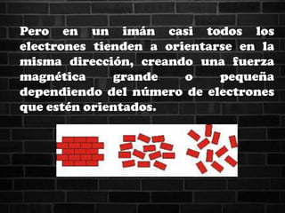 Pero en un imán casi todos los
electrones tienden a orientarse en la
misma dirección, creando una fuerza
magnética grande o pequeña
dependiendo del número de electrones
que estén orientados.
 