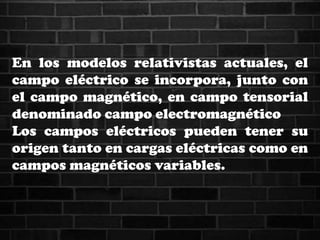 En los modelos relativistas actuales, el
campo eléctrico se incorpora, junto con
el campo magnético, en campo tensorial
denominado campo electromagnético
Los campos eléctricos pueden tener su
origen tanto en cargas eléctricas como en
campos magnéticos variables.
 