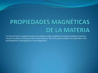 PROPIEDADES MAGNÉTICAS DE LA MATERIA Las línes de fuerza magnéticas que crea cualquier campo magnético atraviesan cualquier sustancia, aunque no todas se comportan de la misma manera. Por eso se puedo clasificar los materiales como paramagnéticos, diamagnéticos y ferromagnéticos 
