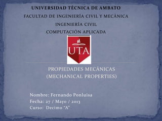 PROPIEDADES MECÁNICAS
(MECHANICAL PROPERTIES)
UNIVERSIDAD TÉCNICA DE AMBATO
FACULTAD DE INGENIERÍA CIVIL Y MECÁNICA
INGENIERÍA CIVIL
COMPUTACIÓN APLICADA
Nombre: Fernando Ponluisa
Fecha: 27 / Mayo / 2013
Curso: Decimo “A”
 