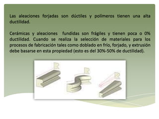 Las aleaciones forjadas son dúctiles y polímeros tienen una alta
ductilidad.
Cerámicas y aleaciones fundidas son frágiles y tienen poca o 0%
ductilidad. Cuando se realiza la selección de materiales para los
procesos de fabricación tales como doblado en frío, forjado, y extrusión
debe basarse en esta propiedad (esto es del 30%-50% de ductilidad).
 