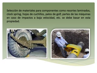 Selección de materiales para componentes como resortes laminados,
clock spring, hojas de cuchillos, palos de golf, partes de las máquinas
en caso de impactos a baja velocidad, etc. se debe basar en esta
propiedad.
 