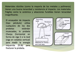 Materiales dúctiles (como la mayoría de los metales y polímeros)
tienen una buena tenacidad y resistencia al impacto. Los materiales
frágiles como la cerámica y aleaciones fundidas tienen tenacidad
insignificante.
El ensayador de impacto
(tipo péndulo) utiliza
cualquiera de los dos
probetas estándar
muescadas, la probeta
Charpy (horizontal en
forma de viga I) o la Izod
(viga en voladizo vertical)
para medir la energía
requerida (ft.lb) para
fracturar la probeta.
 