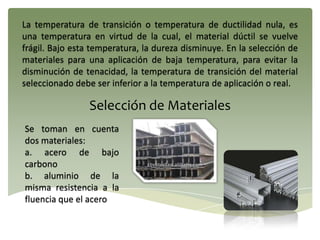 La temperatura de transición o temperatura de ductilidad nula, es
una temperatura en virtud de la cual, el material dúctil se vuelve
frágil. Bajo esta temperatura, la dureza disminuye. En la selección de
materiales para una aplicación de baja temperatura, para evitar la
disminución de tenacidad, la temperatura de transición del material
seleccionado debe ser inferior a la temperatura de aplicación o real.
Selección de Materiales
Se toman en cuenta
dos materiales:
a. acero de bajo
carbono
b. aluminio de la
misma resistencia a la
fluencia que el acero
 