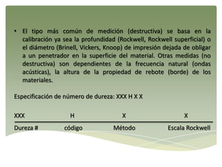 • El tipo más común de medición (destructiva) se basa en la
calibración ya sea la profundidad (Rockwell, Rockwell superficial) o
el diámetro (Brinell, Vickers, Knoop) de impresión dejada de obligar
a un penetrador en la superficie del material. Otras medidas (no
destructiva) son dependientes de la frecuencia natural (ondas
acústicas), la altura de la propiedad de rebote (borde) de los
materiales.
Especificación de número de dureza: XXX H X X
XXX H X X
Dureza # código Método Escala Rockwell
 