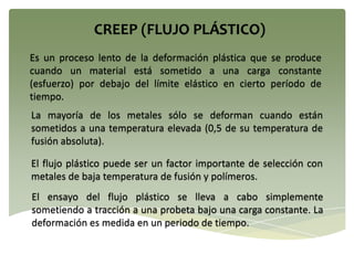 Es un proceso lento de la deformación plástica que se produce
cuando un material está sometido a una carga constante
(esfuerzo) por debajo del límite elástico en cierto período de
tiempo.
La mayoría de los metales sólo se deforman cuando están
sometidos a una temperatura elevada (0,5 de su temperatura de
fusión absoluta).
El flujo plástico puede ser un factor importante de selección con
metales de baja temperatura de fusión y polímeros.
El ensayo del flujo plástico se lleva a cabo simplemente
sometiendo a tracción a una probeta bajo una carga constante. La
deformación es medida en un periodo de tiempo.
 