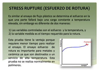 Es similar al ensayo de flujo plástico se determina el esfuerzo en la
que una parte fallará bajo una carga constante a temperatura
elevada, sin embargo es diferente de dos maneras:
1) Las variables controladas son el esfuerzo y la temperatura, y
2) la variable medida es el tiempo requerido para la rotura.
Esta prueba tiene la ventaja porque
requiere menor tiempo para realizar
el ensayo. El ensayo esfuerzo de
rotura es importante para metales y
cerámica ya que son destinados a un
servicio de alta temperatura. Esta
prueba no se realiza normalmente en
polímeros.
 