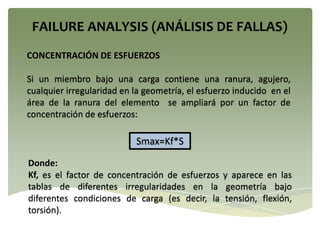 CONCENTRACIÓN DE ESFUERZOS
Si un miembro bajo una carga contiene una ranura, agujero,
cualquier irregularidad en la geometría, el esfuerzo inducido en el
área de la ranura del elemento se ampliará por un factor de
concentración de esfuerzos:
Smax=Kf*S
Donde:
Kf, es el factor de concentración de esfuerzos y aparece en las
tablas de diferentes irregularidades en la geometría bajo
diferentes condiciones de carga (es decir, la tensión, flexión,
torsión).
 