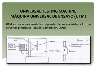 UTM es usado para medir las respuestas de los materiales a los tres
esfuerzos principales (Tensión, Compresión, Corte)
UNIVERSAL TESTING MACHINE
MÁQUINA UNIVERSAL DE ENSAYO (UTM)
 