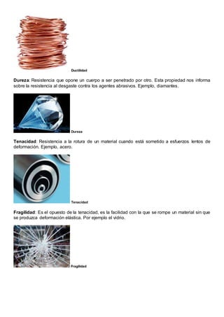 Ductilidad
Dureza: Resistencia que opone un cuerpo a ser penetrado por otro. Esta propiedad nos informa
sobre la resistencia al desgaste contra los agentes abrasivos. Ejemplo, diamantes.
Dureza
Tenacidad: Resistencia a la rotura de un material cuando está sometido a esfuerzos lentos de
deformación. Ejemplo, acero.
Tenacidad
Fragilidad: Es el opuesto de la tenacidad, es la facilidad con la que se rompe un material sin que
se produzca deformación elástica. Por ejemplo el vidrio.
Fragilidad
 