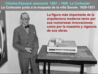 Charles Edouard Jeanneret 1887 – 1965 Le Corbusier
Le Corbusier junto a la maqueta de la villa Savoie. 1929-1931
La figura más importante de la
arquitectura moderna tanto por
sus numerosas innovaciones
como por la maestría y vigencia
de sus obras.
 