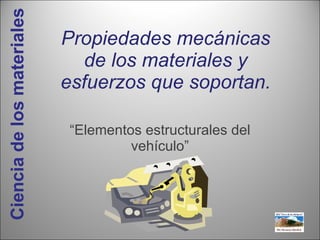 Propiedades mecánicas de los materiales y esfuerzos que soportan. “ Elementos estructurales del vehículo” Ciencia de los materiales 