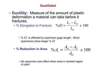 Ductilidad
– Ductility: Measure of the amount of plastic
deformation a material can take before it
fractures.
• % Elongation to Fracture:
– % El is affected by specimen gage length. Short
specimens show larger % El
• % Reduction in Area
– No specimen size effect when area in necked region
is used
% 100O F
r
O
A A
A x
A
−
=
% 100
f O
O
L L
El x
L
−
=
 