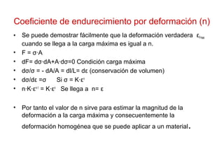 Coeficiente de endurecimiento por deformación (n)
• Se puede demostrar fácilmente que la deformación verdadera εFmax
cuando se llega a la carga máxima es igual a n.
• F = σ·A
• dF= dσ·dA+A·dσ=0 Condición carga máxima
• dσ/σ = - dA/A = dl/L= dε (conservación de volumen)
• dσ/dε =σ Si σ = K·εn
• n·K·εn-1
= K·εn
Se llega a n= ε
• Por tanto el valor de n sirve para estimar la magnitud de la
deformación a la carga máxima y consecuentemente la
deformación homogénea que se puede aplicar a un material.
 