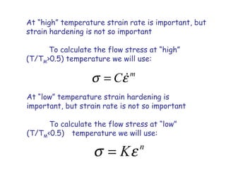 At “high” temperature strain rate is important, but
strain hardening is not so important
To calculate the flow stress at “high”
(T/TM>0.5) temperature we will use:
m
Cσ ε= &
At “low” temperature strain hardening is
important, but strain rate is not so important
To calculate the flow stress at “low”
(T/TM<0.5) temperature we will use:
n
Kσ ε=
 