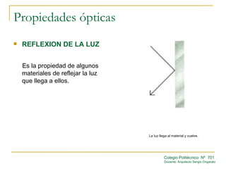 Propiedades ópticas
   REFLEXION DE LA LUZ


    Es la propiedad de algunos
    materiales de reflejar la luz
    que llega a ellos.




                                    La luz llega al material y vuelve.




                                              Colegio Politécnico Nº 701
                                              Docente: Arquitecto Sergio Ongarato
 