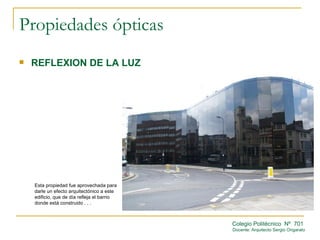 Propiedades ópticas
   REFLEXION DE LA LUZ




    Esta propiedad fue aprovechada para
    darle un efecto arquitectónico a este
    edificio, que de día refleja el barrio
    donde está construido . . .



                                             Colegio Politécnico Nº 701
                                             Docente: Arquitecto Sergio Ongarato
 