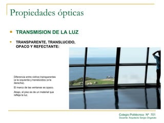 Propiedades ópticas
    TRANSMISION DE LA LUZ
    TRANSPARENTE, TRANSLUCIDO,
     OPACO Y REFECTANTE:




    Diferencia entre vidrios transparentes
    (a la izquierda y translúcidos (a la
    derecha).
    El marco de las ventanas es opaco.
    Abajo, el piso es de un material que
    refleja la luz.




                                             Colegio Politécnico Nº 701
                                             Docente: Arquitecto Sergio Ongarato
 