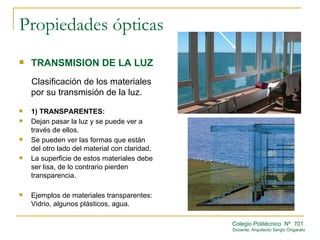 Propiedades ópticas
   TRANSMISION DE LA LUZ
    Clasificación de los materiales
    por su transmisión de la luz.
   1) TRANSPARENTES:
   Dejan pasar la luz y se puede ver a
    través de ellos.
   Se pueden ver las formas que están
    del otro lado del material con claridad.
   La superficie de estos materiales debe
    ser lisa, de lo contrario pierden
    transparencia.

   Ejemplos de materiales transparentes:
    Vidrio, algunos plásticos, agua.

                                               Colegio Politécnico Nº 701
                                               Docente: Arquitecto Sergio Ongarato
 