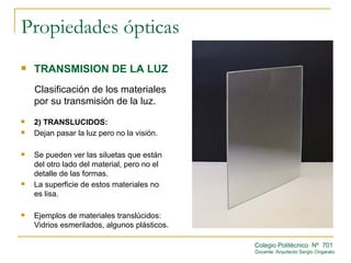 Propiedades ópticas
   TRANSMISION DE LA LUZ
    Clasificación de los materiales
    por su transmisión de la luz.
   2) TRANSLUCIDOS:
   Dejan pasar la luz pero no la visión.

   Se pueden ver las siluetas que están
    del otro lado del material, pero no el
    detalle de las formas.
   La superficie de estos materiales no
    es lisa.

   Ejemplos de materiales translúcidos:
    Vidrios esmerilados, algunos plásticos.

                                              Colegio Politécnico Nº 701
                                              Docente: Arquitecto Sergio Ongarato
 
