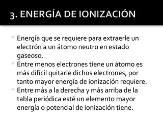 Energía que se requiere para extraerle un electrón a un átomo neutro en estado gaseoso. Entre menos electrones tiene un átomo es más difícil quitarle dichos electrones, por tanto mayor energía de ionización requiere. Entre más a la derecha y más arriba de la tabla periódica esté un elemento mayor energía o potencial de ionización tiene. 
