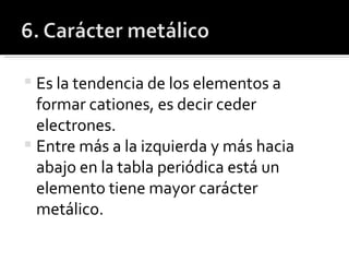 Es la tendencia de los elementos a formar cationes, es decir ceder electrones. Entre más a la izquierda y más hacia abajo en la tabla periódica está un elemento tiene mayor carácter metálico. 
