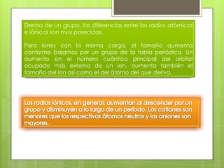 Dentro de un grupo, las diferencias entre los radios atómicos
e iónicos son muy parecidas.

Para iones con la misma carga, el tamaño aumenta
conforme bajamos por un grupo de la tabla periódica. Un
aumento en el número cuántico principal del orbital
ocupado más externo de un ion, aumenta también el
tamaño del ion así como el del átomo del que deriva.
 