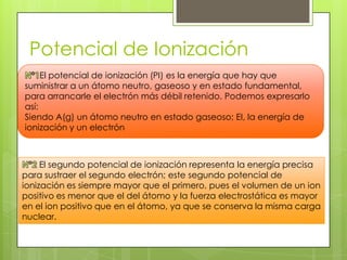 Potencial de Ionización
     El potencial de ionización (PI) es la energía que hay que
suministrar a un átomo neutro, gaseoso y en estado fundamental,
para arrancarle el electrón más débil retenido. Podemos expresarlo
así:
Siendo A(g) un átomo neutro en estado gaseoso; EI, la energía de
ionización y un electrón



     El segundo potencial de ionización representa la energía precisa
para sustraer el segundo electrón; este segundo potencial de
ionización es siempre mayor que el primero, pues el volumen de un ion
positivo es menor que el del átomo y la fuerza electrostática es mayor
en el ion positivo que en el átomo, ya que se conserva la misma carga
nuclear.
 